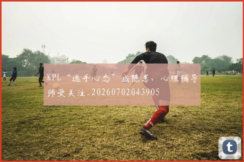 KPL“选手心态”成隐患，心理辅导师受关注_20260702043905
