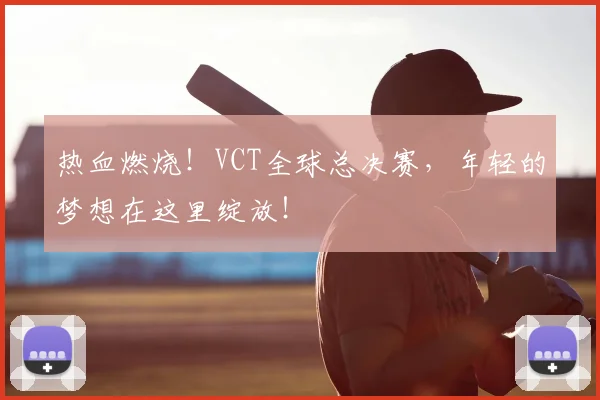 热血燃烧!VCT全球总决赛,年轻的梦想在这里绽放!