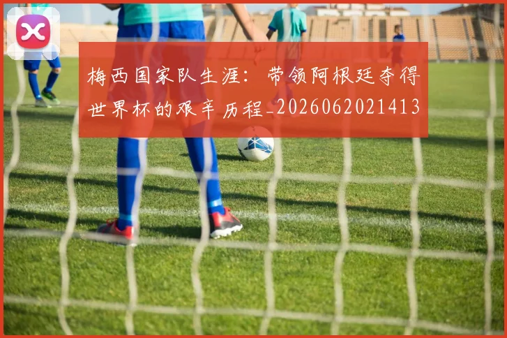 梅西国家队生涯:带领阿根廷夺得世界杯的艰辛历程_20260620214135