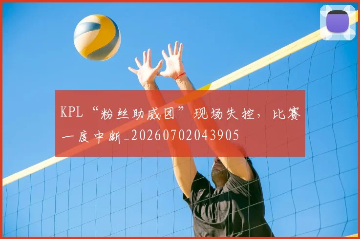 KPL“粉丝助威团”现场失控，比赛一度中断_20260702043905