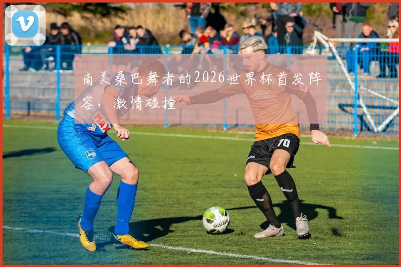 南美桑巴舞者的2026世界杯首发阵容,激情碰撞