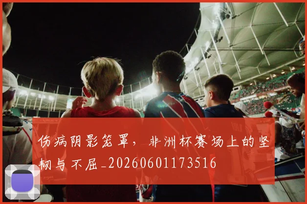 伤病阴影笼罩,非洲杯赛场上的坚韧与不屈_20260601173516