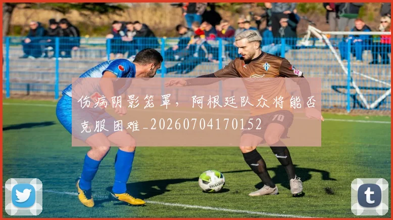 伤病阴影笼罩,阿根廷队众将能否克服困难_20260704170152