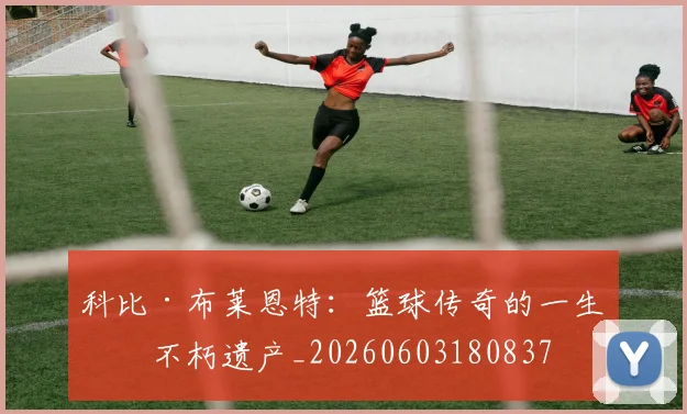 科比·布莱恩特：篮球传奇的一生与不朽遗产_20260603180837