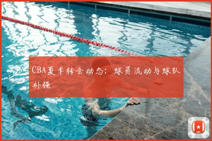 CBA夏季转会动态：球员流动与球队补强