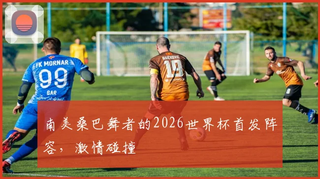 南美桑巴舞者的2026世界杯首发阵容,激情碰撞