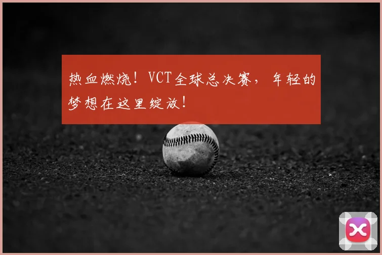 热血燃烧!VCT全球总决赛,年轻的梦想在这里绽放!