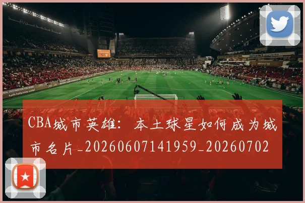 CBA城市英雄:本土球星如何成为城市名片_20260607141959_20260702035619