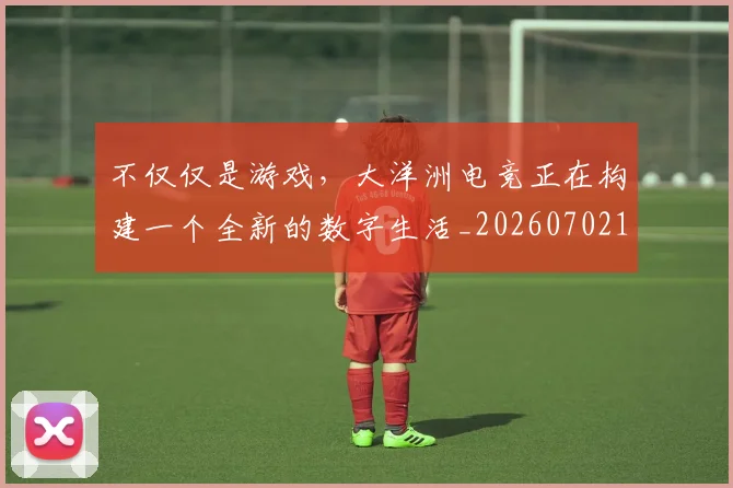 不仅仅是游戏，大洋洲电竞正在构建一个全新的数字生活_20260702174334